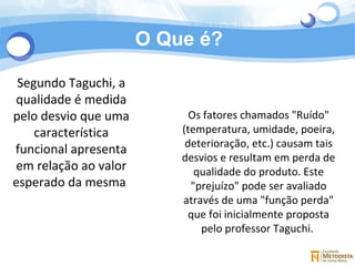 O Que é? Segundo Taguchi, a qualidade é medida pelo desvio que uma característica funcional apresenta em relação ao valor esperado da mesma .  Os fatores chamados "Ruído" (temperatura, umidade, poeira, deterioração, etc.) causam tais desvios e resultam em perda de qualidade do produto. Este "prejuízo" pode ser avaliado através de uma "função perda" que foi inicialmente proposta pelo professor Taguchi.  