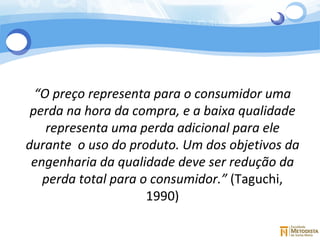 “ O preço representa para o consumidor uma perda na hora da compra, e a baixa qualidade representa uma perda adicional para ele durante  o uso do produto. Um dos objetivos da engenharia da qualidade deve ser redução da perda total para o consumidor.”  (Taguchi, 1990) 