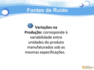 Fontes de Ruído 3 Variações na Produção:  corresponde à variabilidade entre unidades do produto manufaturados sob as mesmas especificações.   