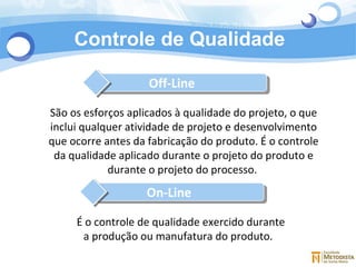 Controle de Qualidade São os esforços aplicados à qualidade do projeto, o que inclui qualquer atividade de projeto e desenvolvimento que ocorre antes da fabricação do produto. É o controle da qualidade aplicado durante o projeto do produto e durante o projeto do processo.  É o controle de qualidade exercido durante a produção ou manufatura do produto.   Off-Line On-Line 