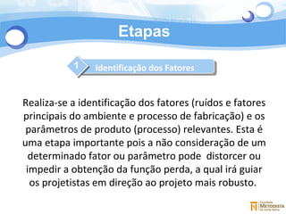 Etapas 1 Realiza-se a identificação dos fatores (ruídos e fatores principais do ambiente e processo de fabricação) e os parâmetros de produto (processo) relevantes. Esta é uma etapa importante pois a não consideração de um determinado fator ou parâmetro pode  distorcer ou impedir a obtenção da função perda, a qual irá guiar os projetistas em direção ao projeto mais robusto.  Identificação dos Fatores 