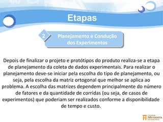 Etapas 2 Depois de finalizar o projeto e protótipos do produto realiza-se a etapa de planejamento da coleta de dados experimentais. Para realizar o planejamento deve-se iniciar pela escolha do tipo de planejamento, ou seja, pela escolha da matriz ortogonal que melhor se aplica ao problema. A escolha das matrizes dependem principalmente do número de fatores e da quantidade de corridas (ou seja, de casos de experimentos) que poderiam ser realizados conforme a disponibilidade  de tempo e custo.  Planejamento e Condução dos Experimentos 