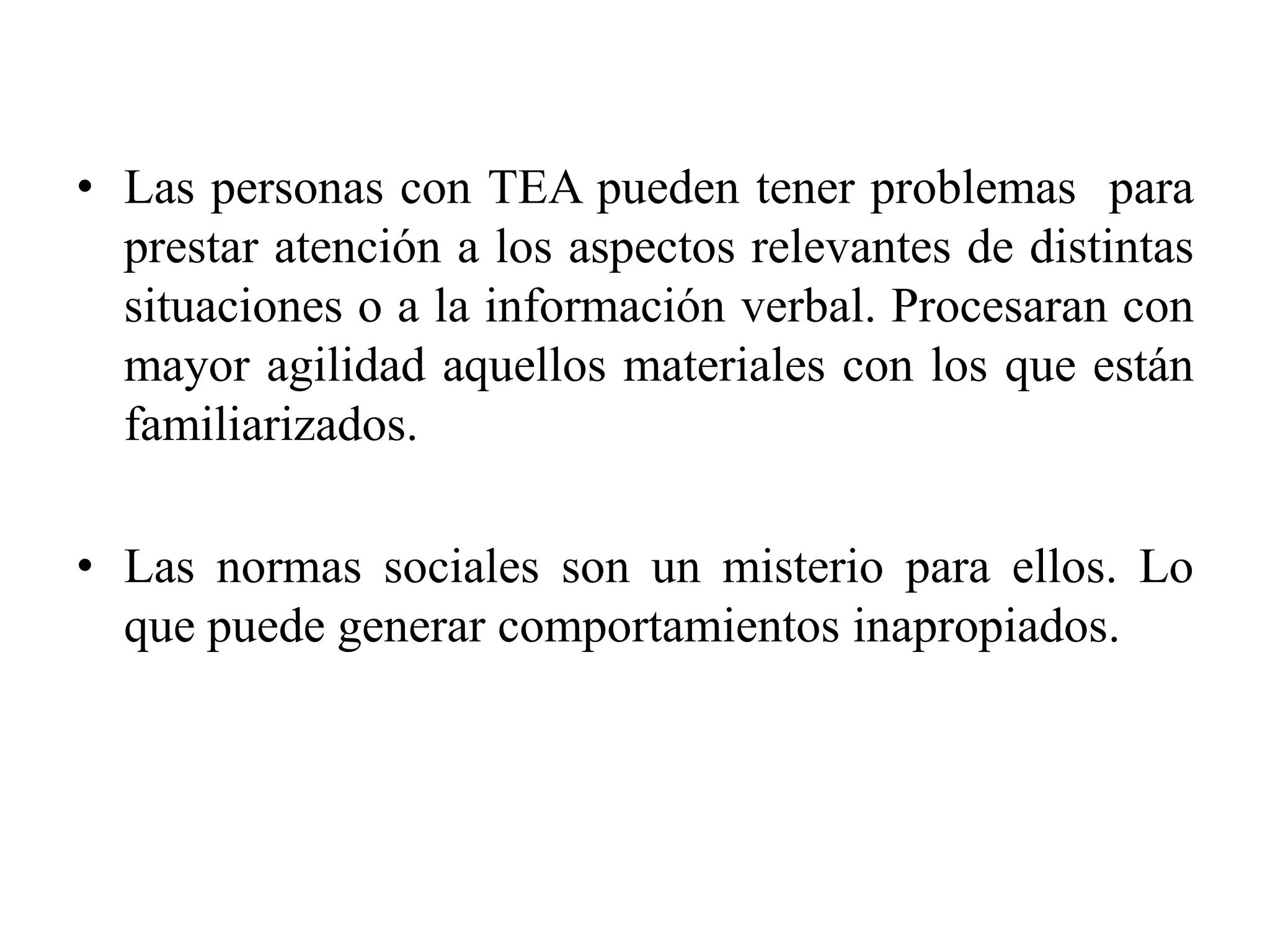 • Las personas con TEA pueden tener problemas para
  prestar atención a los aspectos relevantes de distintas
  situaciones o a la información verbal. Procesaran con
  mayor agilidad aquellos materiales con los que están
  familiarizados.

• Las normas sociales son un misterio para ellos. Lo
  que puede generar comportamientos inapropiados.
 