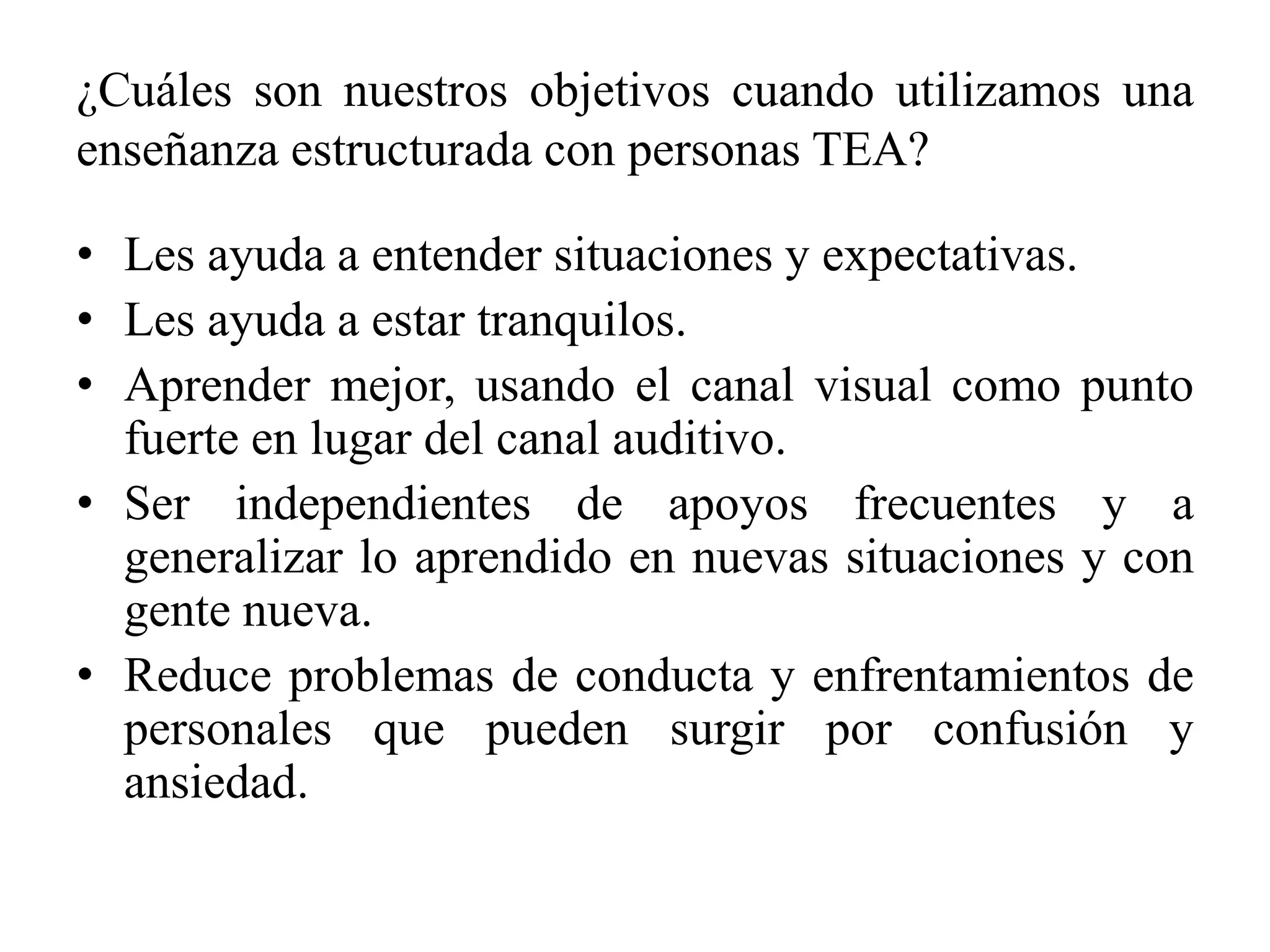 ¿Cuáles son nuestros objetivos cuando utilizamos una
enseñanza estructurada con personas TEA?

• Les ayuda a entender situaciones y expectativas.
• Les ayuda a estar tranquilos.
• Aprender mejor, usando el canal visual como punto
  fuerte en lugar del canal auditivo.
• Ser independientes de apoyos frecuentes y a
  generalizar lo aprendido en nuevas situaciones y con
  gente nueva.
• Reduce problemas de conducta y enfrentamientos de
  personales que pueden surgir por confusión y
  ansiedad.
 