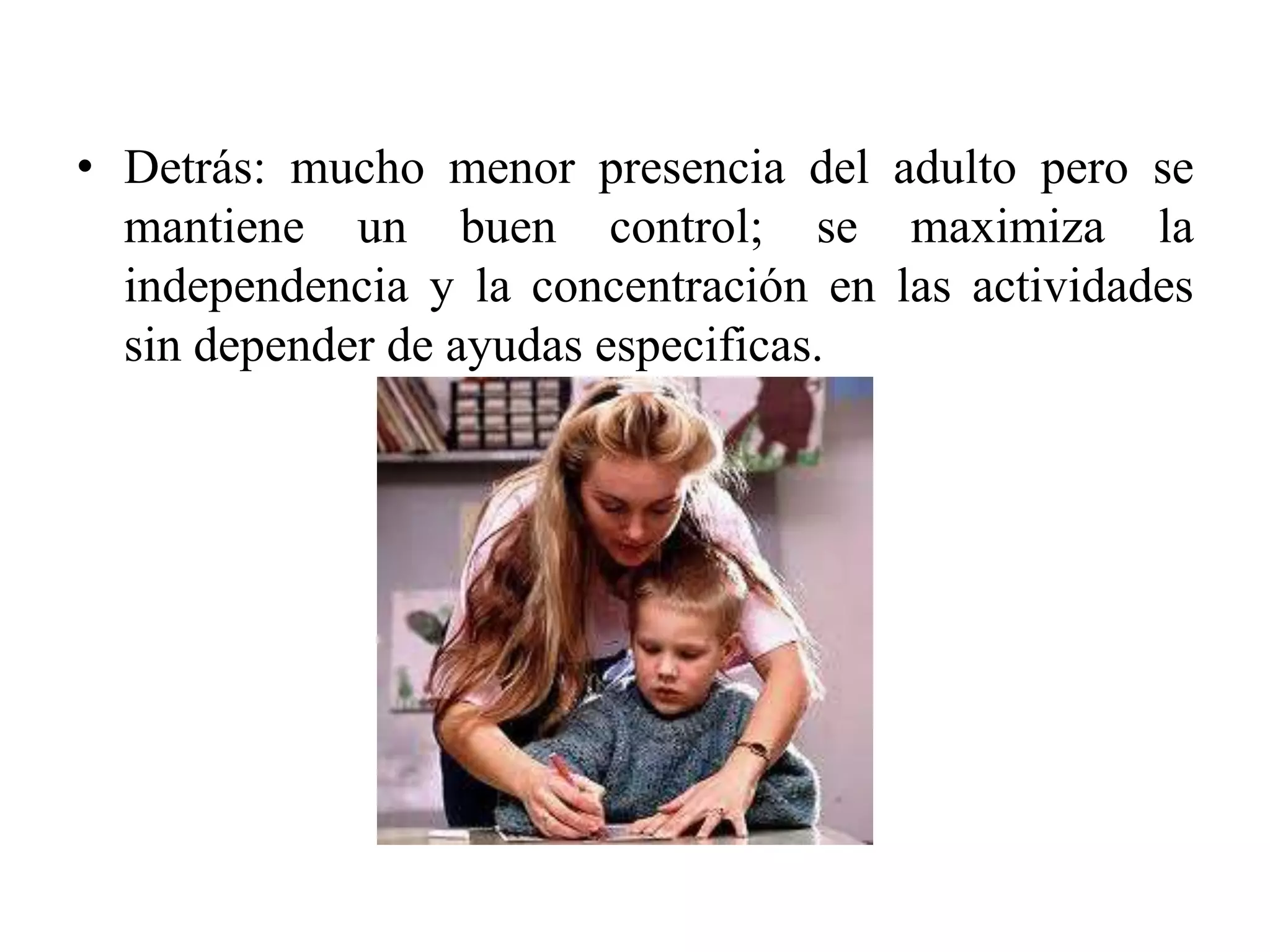 • Detrás: mucho menor presencia del adulto pero se
  mantiene un buen control; se maximiza la
  independencia y la concentración en las actividades
  sin depender de ayudas especificas.
 