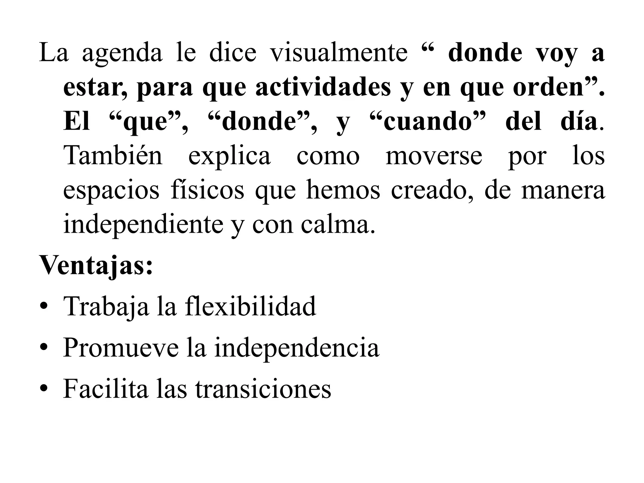 La agenda le dice visualmente “ donde voy a
  estar, para que actividades y en que orden”.
  El “que”, “donde”, y “cuando” del día.
  También explica como moverse por los
  espacios físicos que hemos creado, de manera
  independiente y con calma.
Ventajas:
• Trabaja la flexibilidad
• Promueve la independencia
• Facilita las transiciones
 