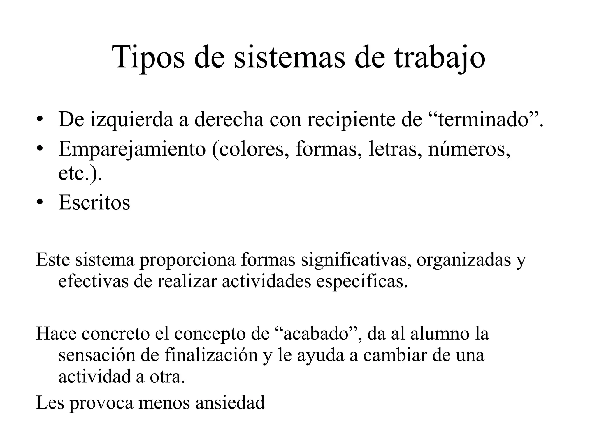Tipos de sistemas de trabajo
• De izquierda a derecha con recipiente de “terminado”.
• Emparejamiento (colores, formas, letras, números,
  etc.).
• Escritos

Este sistema proporciona formas significativas, organizadas y
  efectivas de realizar actividades especificas.

Hace concreto el concepto de “acabado”, da al alumno la
  sensación de finalización y le ayuda a cambiar de una
  actividad a otra.
Les provoca menos ansiedad
 