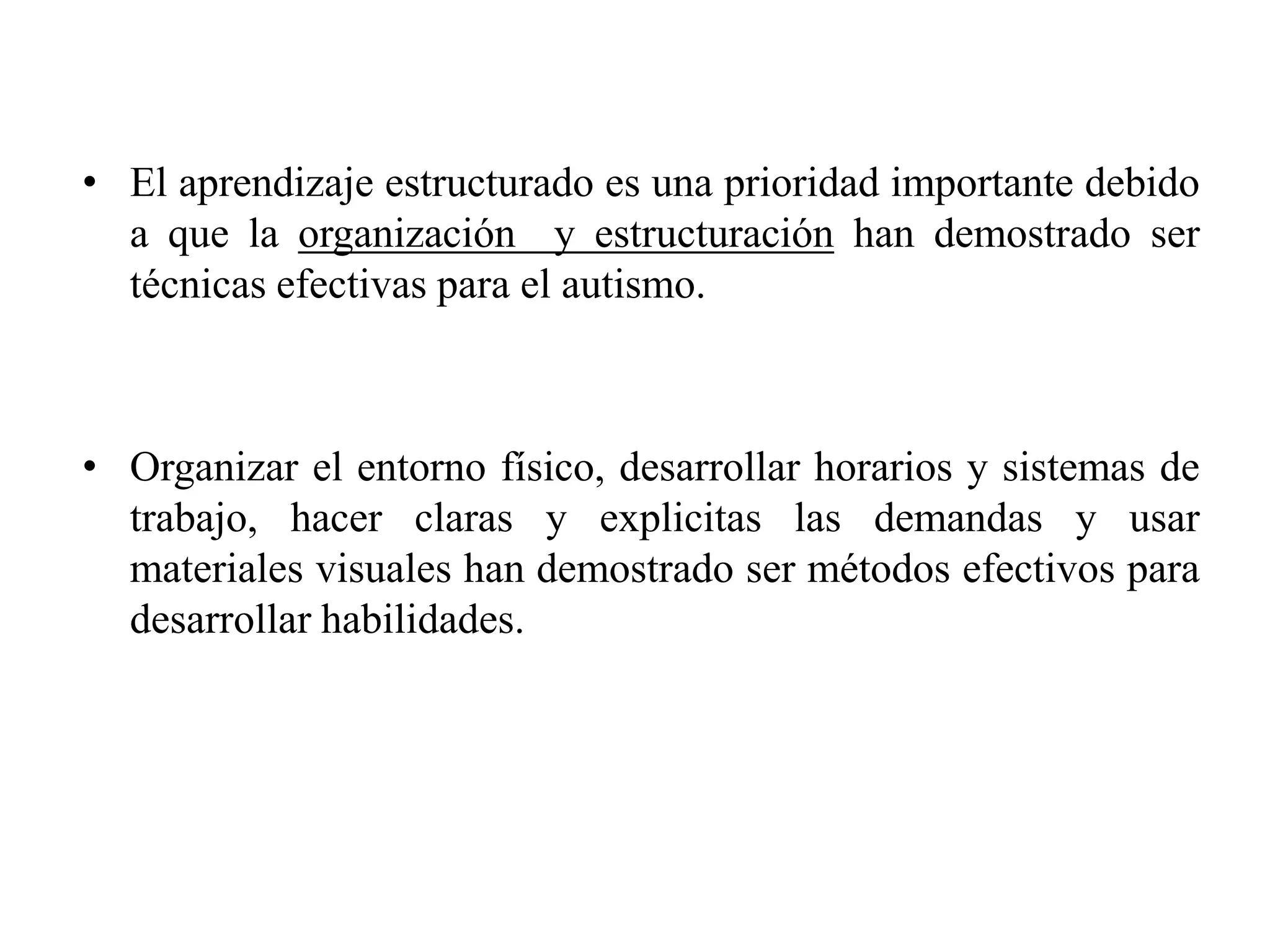 • El aprendizaje estructurado es una prioridad importante debido
  a que la organización y estructuración han demostrado ser
  técnicas efectivas para el autismo.



• Organizar el entorno físico, desarrollar horarios y sistemas de
  trabajo, hacer claras y explicitas las demandas y usar
  materiales visuales han demostrado ser métodos efectivos para
  desarrollar habilidades.
 