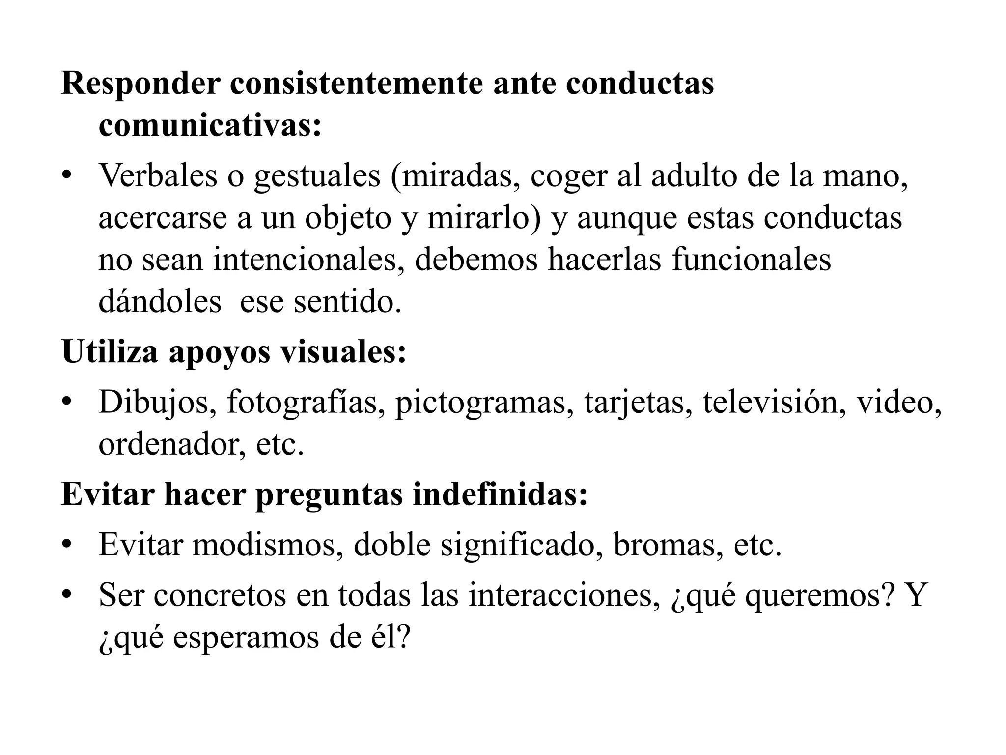 Responder consistentemente ante conductas
  comunicativas:
• Verbales o gestuales (miradas, coger al adulto de la mano,
  acercarse a un objeto y mirarlo) y aunque estas conductas
  no sean intencionales, debemos hacerlas funcionales
  dándoles ese sentido.
Utiliza apoyos visuales:
• Dibujos, fotografías, pictogramas, tarjetas, televisión, video,
  ordenador, etc.
Evitar hacer preguntas indefinidas:
• Evitar modismos, doble significado, bromas, etc.
• Ser concretos en todas las interacciones, ¿qué queremos? Y
  ¿qué esperamos de él?
 