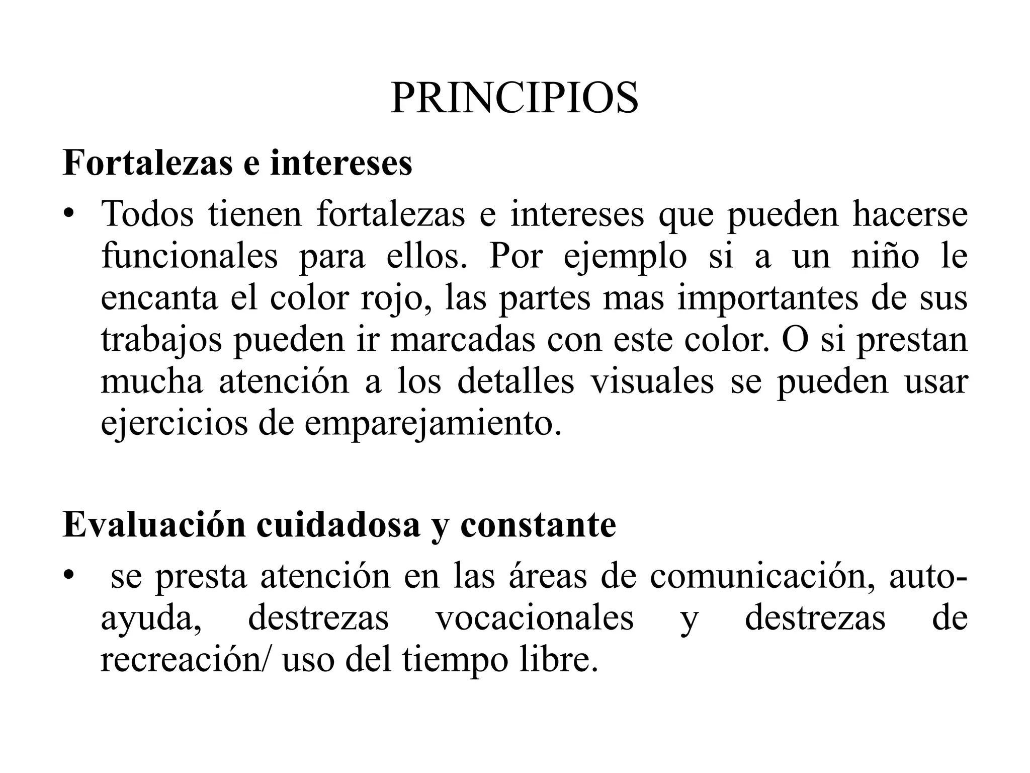 PRINCIPIOS
Fortalezas e intereses
• Todos tienen fortalezas e intereses que pueden hacerse
  funcionales para ellos. Por ejemplo si a un niño le
  encanta el color rojo, las partes mas importantes de sus
  trabajos pueden ir marcadas con este color. O si prestan
  mucha atención a los detalles visuales se pueden usar
  ejercicios de emparejamiento.

Evaluación cuidadosa y constante
• se presta atención en las áreas de comunicación, auto-
  ayuda, destrezas vocacionales y destrezas de
  recreación/ uso del tiempo libre.
 