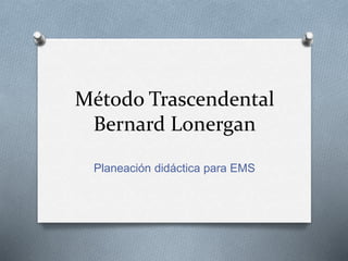 Método Trascendental
Bernard Lonergan
Planeación didáctica para EMS
 