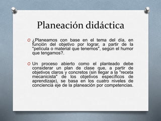Planeación didáctica
O ¿Planeamos con base en el tema del día, en
función del objetivo por lograr, a partir de la
"película o material que tenemos", según el humor
que tengamos?.
O Un proceso abierto como el planteado debe
considerar un plan de clase que, a partir de
objetivos claros y concretos (sin llegar a la "receta
mecanicista" de los objetivos específicos de
aprendizaje), se basa en los cuatro niveles de
conciencia eje de la planeación por competencias.
 