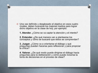 O Una vez definido y desglosado el objetivo en esos cuatro
niveles, deben buscarse los mejores medios para lograr
dicho objetivo en la clase de hoy, por ejemplo:
1. Atender. ¿Cómo se va captar la atención y el interés?
2. Entender. ¿De qué manera van a plantearse los
conceptos y cómo se buscará que éstos se comprendan?
3. Juzgar. ¿Cómo va a orientarse el diálogo y qué
preguntas pueden hacerse para reflexionar y para propiciar
la crítica?
4. Valorar. ¿De qué modo puede dirigirse el diálogo hacia
preguntas para la deliberación y cómo puede incluirse la
toma de decisiones en el proceso de clase?
 