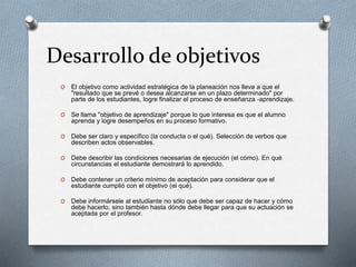 Desarrollo de objetivos
O El objetivo como actividad estratégica de la planeación nos lleva a que el
"resultado que se prevé o desea alcanzarse en un plazo determinado" por
parte de los estudiantes, logre finalizar el proceso de enseñanza -aprendizaje.
O Se llama "objetivo de aprendizaje" porque lo que interesa es que el alumno
aprenda y logre desempeños en su proceso formativo.
O Debe ser claro y específico (la conducta o el qué). Selección de verbos que
describen actos observables.
O Debe describir las condiciones necesarias de ejecución (el cómo). En qué
circunstancias el estudiante demostrará lo aprendido.
O Debe contener un criterio mínimo de aceptación para considerar que el
estudiante cumplió con el objetivo (el qué).
O Debe informársele al estudiante no sólo que debe ser capaz de hacer y cómo
debe hacerlo, sino también hasta dónde debe llegar para que su actuación se
aceptada por el profesor.
 