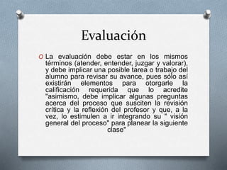 Evaluación
O La evaluación debe estar en los mismos
términos (atender, entender, juzgar y valorar),
y debe implicar una posible tarea o trabajo del
alumno para revisar su avance, pues sólo así
existirán elementos para otorgarle la
calificación requerida que lo acredite
"asimismo, debe implicar algunas preguntas
acerca del proceso que susciten la revisión
crítica y la reflexión del profesor y que, a la
vez, lo estimulen a ir integrando su " visión
general del proceso" para planear la siguiente
clase"
 