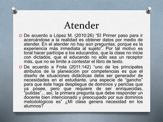 Atender
O De acuerdo a López M. (2010:26) “El Primer paso para ir
acercándose a la realidad es obtener datos por medio de
atender. En el atender no hay aún preguntas, porque es la
experiencia más inmediata al sujeto”. Por tal motivo es
toral hacer partícipe a los educandos, que la clase no inicie
con dictados, que el educando no sólo sea un receptor
más, que no se limite a contestar el libro de texto.
O De acuerdo a Frola (2011:142) “uno de los principales
atributos de la planeación por competencias es que el
diseño de situaciones didácticas debe ser generador de
necesidades en el estudiante, una especie de “gancho”
para que éste haga despliegue de dominios y pericias que
ya posee, pero que requiere de ser enriquecidas,
“pulidas”... así, la primera pregunta que debe responder un
docente bien intencionado y preocupado por sus dominios
metodológicos es” ¿Mi clase genera necesidad en los
alumnos?
 