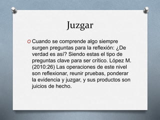 Juzgar
O Cuando se comprende algo siempre
surgen preguntas para la reflexión: ¿De
verdad es así? Siendo estas el tipo de
preguntas clave para ser crítico. López M.
(2010:26) Las operaciones de este nivel
son reflexionar, reunir pruebas, ponderar
la evidencia y juzgar, y sus productos son
juicios de hecho.
 