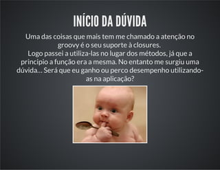 INÍCIO DA DÚVIDA
Uma das coisas que mais tem me chamado a atenção no
groovy é o seu suporte à closures.
Logo passei a utiliza-las no lugar dos métodos, já que a
principio a função era a mesma. No entanto me surgiu uma
dúvida… Será que eu ganho ou perco desempenho utilizando-
as na aplicação?
 