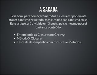 A SACADA
Pois bem, para começar “métodos e closures” podem até
trazer o mesmo resultado, mas eles não são a mesma coisa.
Este artigo será dividido em 3 posts, pois o mesmo possui
bastante conteúdo.
Entendendo as Closures no Groovy;
Método X Closure;
Teste de desempenho com Closures e Métodos;
 