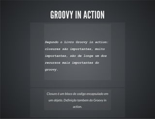 GROOVY IN ACTION
Segundo o Livro Groovy in action:
closures são importantes, muito
importantes, são de longe um dos
recursos mais importantes do
groovy.
Closure é um bloco de codígo encapsulado em
um objeto. Definição tambem do Groovy in
action.
 