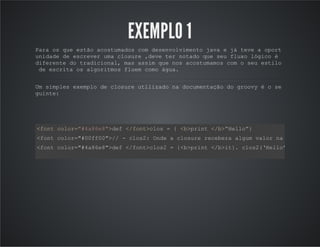 EXEMPLO 1
Para os que estão acostumados com desenvolvimento java e já teve a oport
unidade de escrever uma closure ,deve ter notado que seu fluxo lógico é
diferente do tradicional, mas assim que nos acostumamos com o seu estilo
de escrita os algoritmos fluem como água.
Um simples exemplo de closure utilizado na documentação do groovy é o se
guinte:
<font color="#4a86e8">def </font>clos = { <b>print </b>“Hello”}
<font color="#00ff00">// - clos2: Onde a closure recebera algum valor na sua chamad
<font color="#4a86e8">def </font>clos2 = {<b>print </b>it}. clos2(‘Hello’) /*Onde o
 