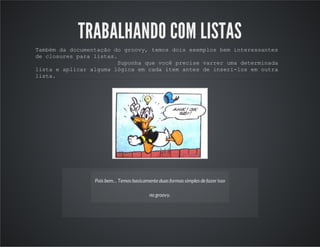 TRABALHANDO COM LISTAS
Também da documentação do groovy, temos dois exemplos bem interessantes
de closures para listas.
Suponha que você precise varrer uma determinada
lista e aplicar alguma lógica em cada item antes de inseri-los em outra
lista.
Pois bem… Temos basicamente duas formas simples de fazerisso
no groovy.
 