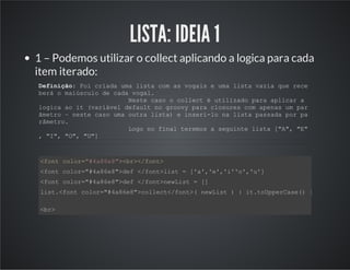 LISTA: IDEIA 1
1 – Podemos utilizar o collect aplicando a logica para cada
item iterado:
Definição: Foi criada uma lista com as vogais e uma lista vazia que rece
berá o maiúsculo de cada vogal.
Neste caso o collect é utilizado para aplicar a
logica ao it (variável default no groovy para closures com apenas um par
âmetro – neste caso uma outra lista) e inseri-lo na lista passada por pa
râmetro.
Logo no final teremos a seguinte lista ["A", "E"
, "I", "O", "U"]
<font color="#4a86e8"><br></font>
<font color="#4a86e8">def </font>list = ['a','e','i''o','u']
<font color="#4a86e8">def </font>newList = []
list.<font color="#4a86e8">collect</font>( newList ) { it.toUpperCase() }
<br>
 