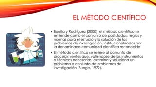 EL MÉTODO CIENTÍFICO
• Bonilla y Rodríguez (2000), el método científico se
entiende como el conjunto de postulados, reglas...