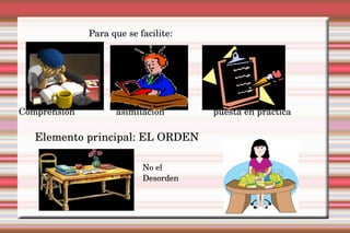 Para que se facilite:   Comprensión asimilación puesta en práctica Elemento principal: EL ORDEN  No el Desorden 