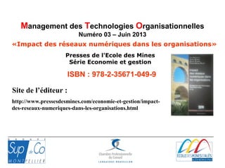 ISBN : 978-2-35671-049-9
Presses de l'Ecole des Mines
Série Economie et gestion
«Impact des réseaux numériques dans les organisations»
Management des Technologies Organisationnelles
Numéro 03 – Juin 2013
http://www.pressesdesmines.com/economie-et-gestion/impact-
des-reseaux-numeriques-dans-les-organisations.html
Site de l’éditeur :
 
