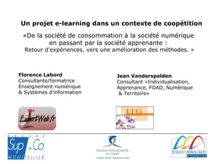 «De la société de consommation à la société numérique
en passant par la société apprenante :
Retour d'expériences, vers une amélioration des méthodes. »
Florence Labord
Consultante/formatrice
Enseignement numérique
& Systèmes d’information
Jean Vanderspelden
Consultant «Individualisation,
Apprenance, FOAD, Numérique
& Territoire»
Un projet e-learning dans un contexte de coopétition
 