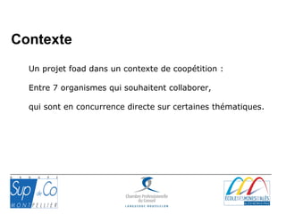 Un projet foad dans un contexte de coopétition :
Entre 7 organismes qui souhaitent collaborer,
qui sont en concurrence directe sur certaines thématiques.
Contexte
 