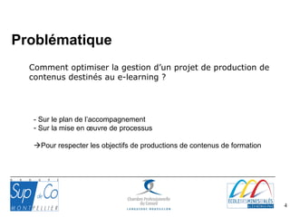 4
Comment optimiser la gestion d’un projet de production de
contenus destinés au e-learning ?
- Sur le plan de l’accompagnement
- Sur la mise en œuvre de processus
Pour respecter les objectifs de productions de contenus de formation
Problématique
 