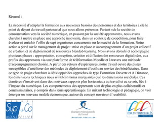 Résumé :
La nécessité d’adapter la formation aux nouveaux besoins des personnes et des territoires a été le
point de départ du travail partenarial que nous allons présenter. Partant «de la société de
consommation vers la société numérique, en passant par la société apprenante», nous avons
cherché à mettre en place une approche innovante, dans un contexte de coopétition, pour faire
évoluer et enrichir l’offre de sept organismes concurrents sur le marché de la formation. Notre
action a porté sur le management de projet : mise en place et accompagnement d’un projet collectif
de création et de déploiement de ressources blended-learning. Nous avons déroulé et accompagné
plusieurs phases : appropriation, conception, création et diffusion des ressources digitalisées, aux
profits des apprenants via une plateforme de téléformation Moodle et à travers une méthode
d’accompagnement choisie. A partir des retours d'expériences, notre travail ouvre des pistes
susceptibles d’améliorer des méthodes de déploiement d’outils au service des bénéficiaires. Dans
ce type de projet cherchant à développer des approches de type Formation Ouverte et A Distance,
les dimensions techniques nous semblent moins marquantes que les dimensions sociétales. Ces
dernières s’inscrivent dans des nouveaux rapports plus horizontaux au travail et au savoir, liés à
l’impact du numérique. Les comportements des apprenants sont de plus en plus collaboratifs et
communautaires, y compris dans leurs apprentissages. En mixant technologie et pédagogie, on voit
émerger un nouveau modèle économique, autour du concept novateur d’ usabilité.
 