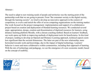 Abstract :
The need to adapt to new training needs of people and territories was the starting point of the
partnership work that we are going to present. From "the consumer society to the digital society,
through the learning society", we tried to develop an innovative approach in the context of
coopetition, to evolve and enrich the offer of seven competing organizations on the training market.
Our work focused on the project management: implementation and support of a collaborative
project based on creation and deployment of blended-learning resources. We conducted several
steps: appropriation, design, creation and dissemination of digitized resources for learners, using
distance-learning platform Moodle, with a chosen coaching method. Based on learners' feedback,
our work opens up fields in improving methods of deployment tools for beneficiaries. In this kind
of project, tending to develop an Opened and Distance Learning approach, technical aspects seem
less significant than the societal dimensions. The latter are part of the new relationship, more
horizontal towards work and knowledge, due to the impact of digital technology. Learners'
behavior is more and more collaborative within communities, including their approach of learning.
With the mix of technology and pedagogy, we see the emergence of a new economic model, based
on the concept of usability.
 