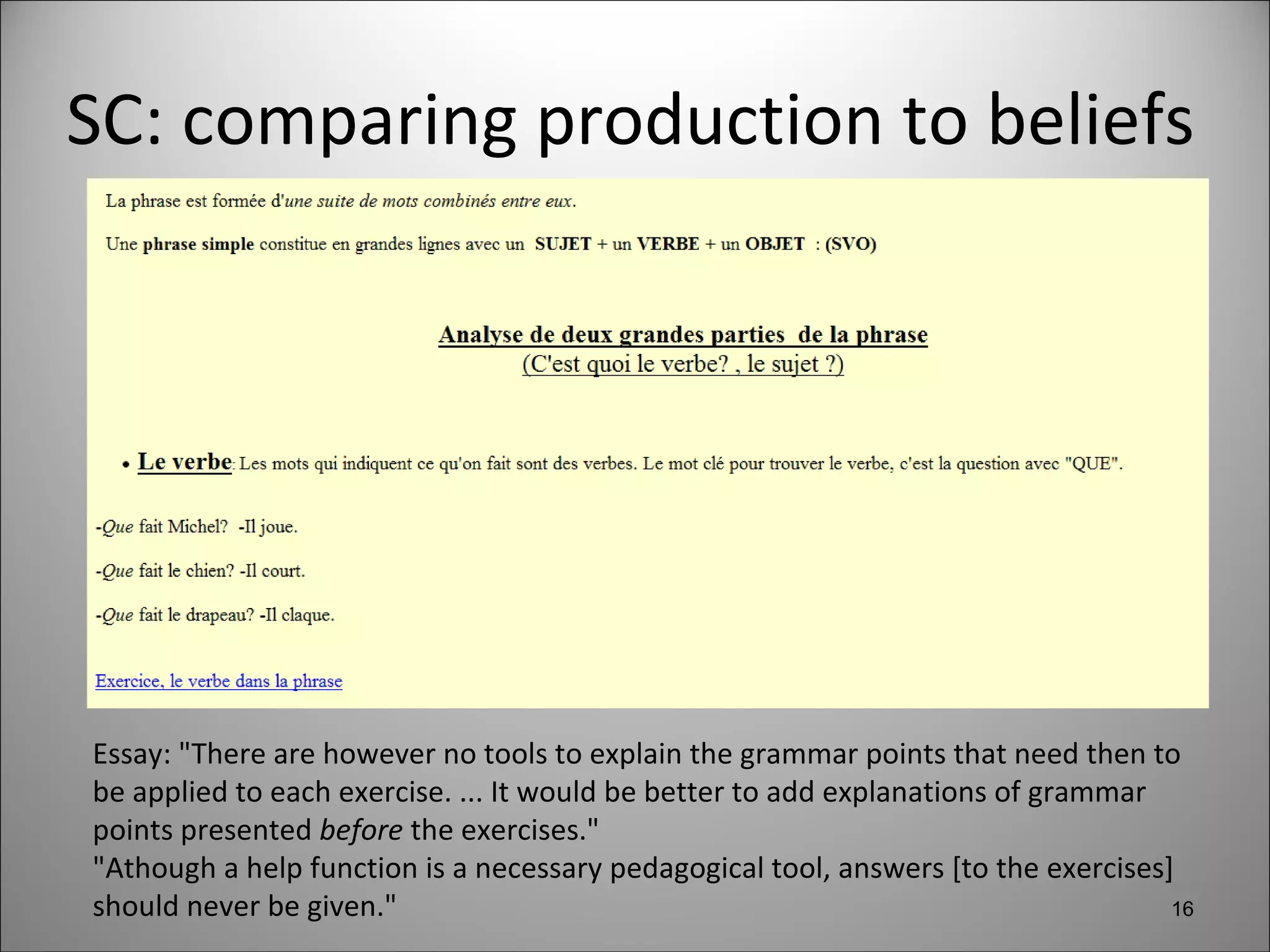 SC: comparing production to beliefs Essay: "There are however no tools to explain the grammar points that need then to be applied to each exercise. ... It would be better to add explanations of grammar points presented  before  the exercises."  "Athough a help function is a necessary pedagogical tool, answers [to the exercises] should never be given." 