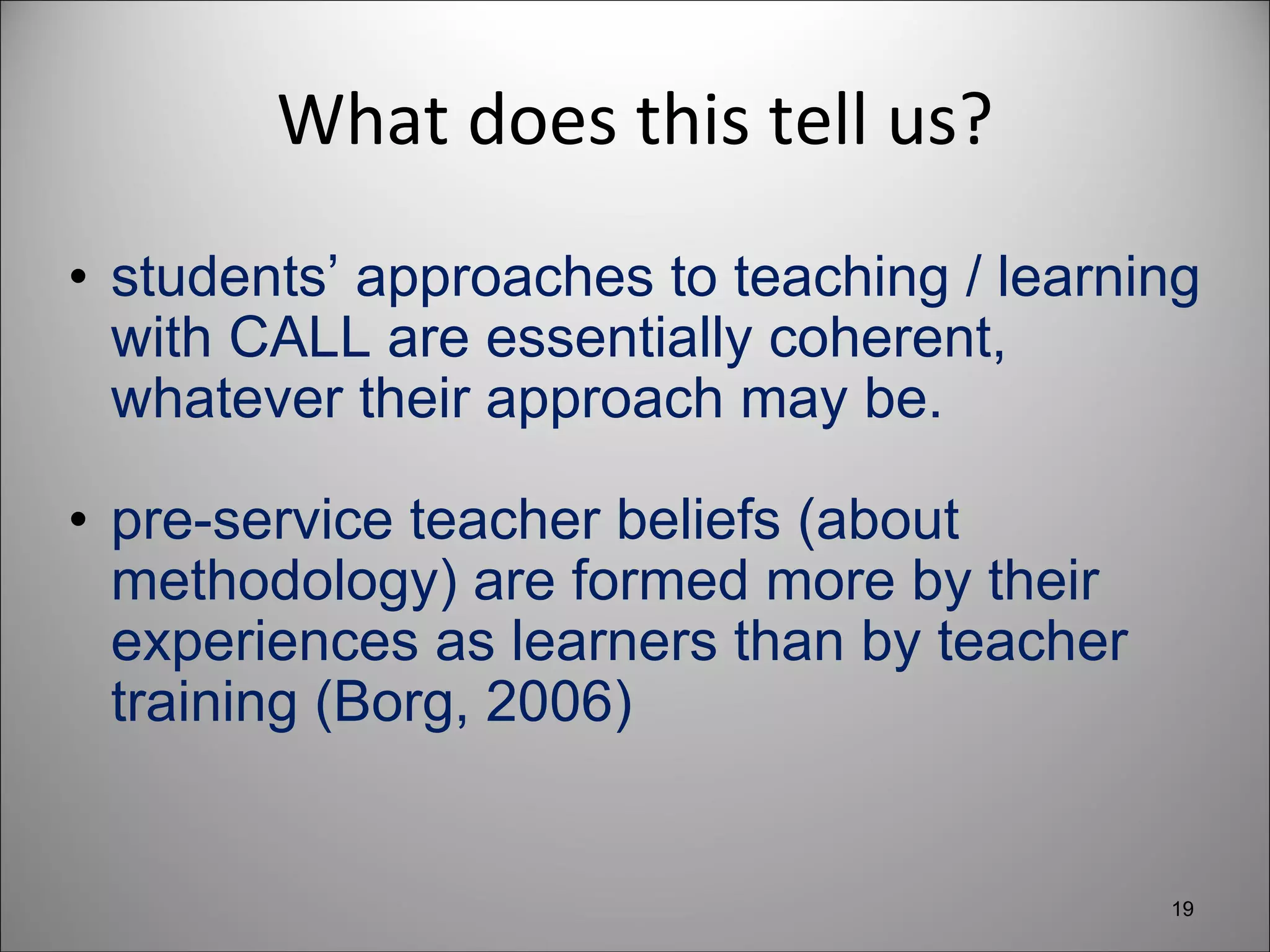 What does this tell us? students’ approaches to teaching / learning with CALL are essentially coherent, whatever their approach may be. pre-service teacher beliefs (about methodology) are formed more by their experiences as learners than by teacher training (Borg, 2006) 