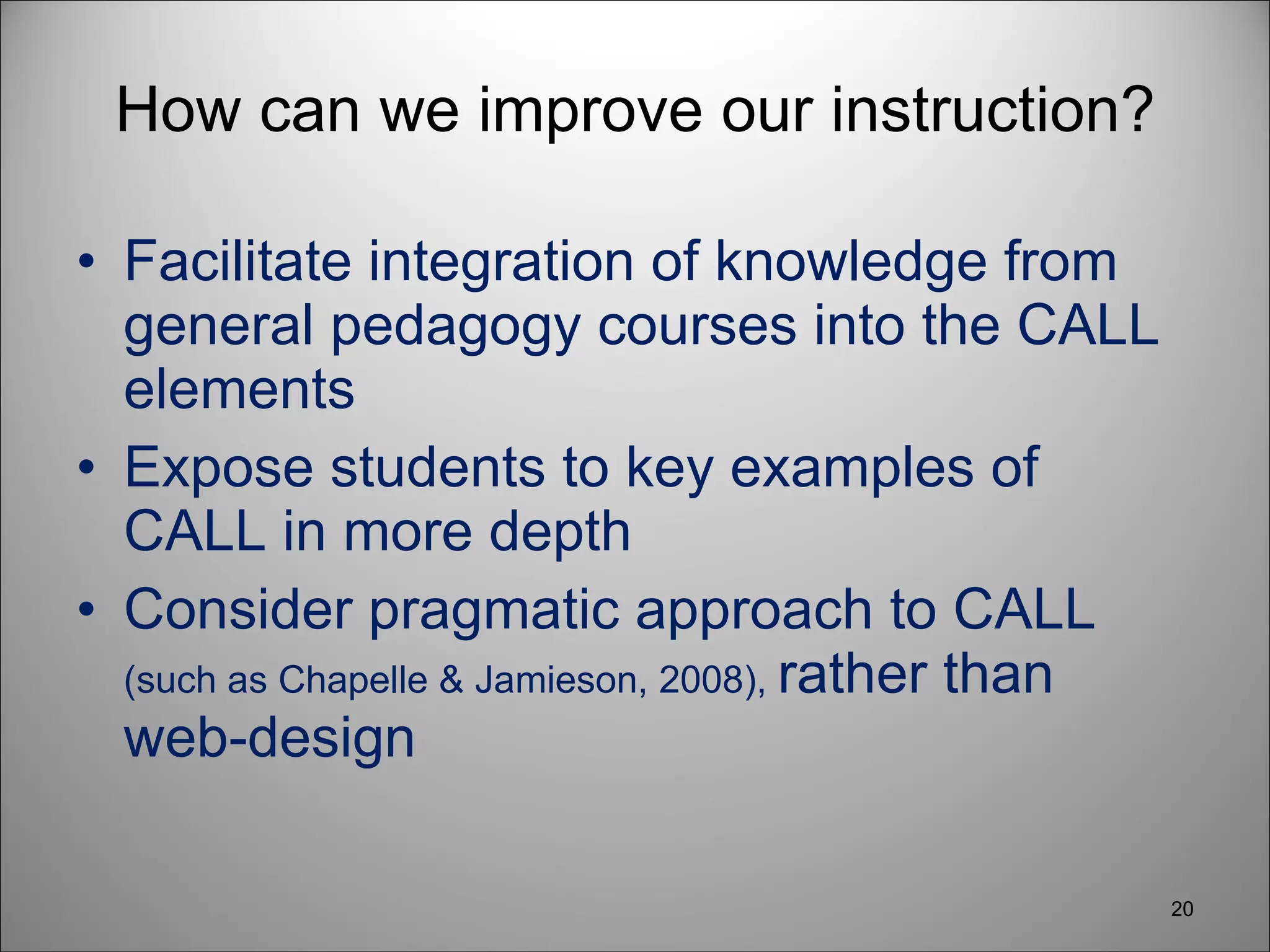 How can we improve our instruction? Facilitate integration of knowledge from general pedagogy courses into the CALL elements  Expose students to key examples of CALL in more depth Consider pragmatic approach to CALL  (such as Chapelle & Jamieson, 2008),  rather than web-design 