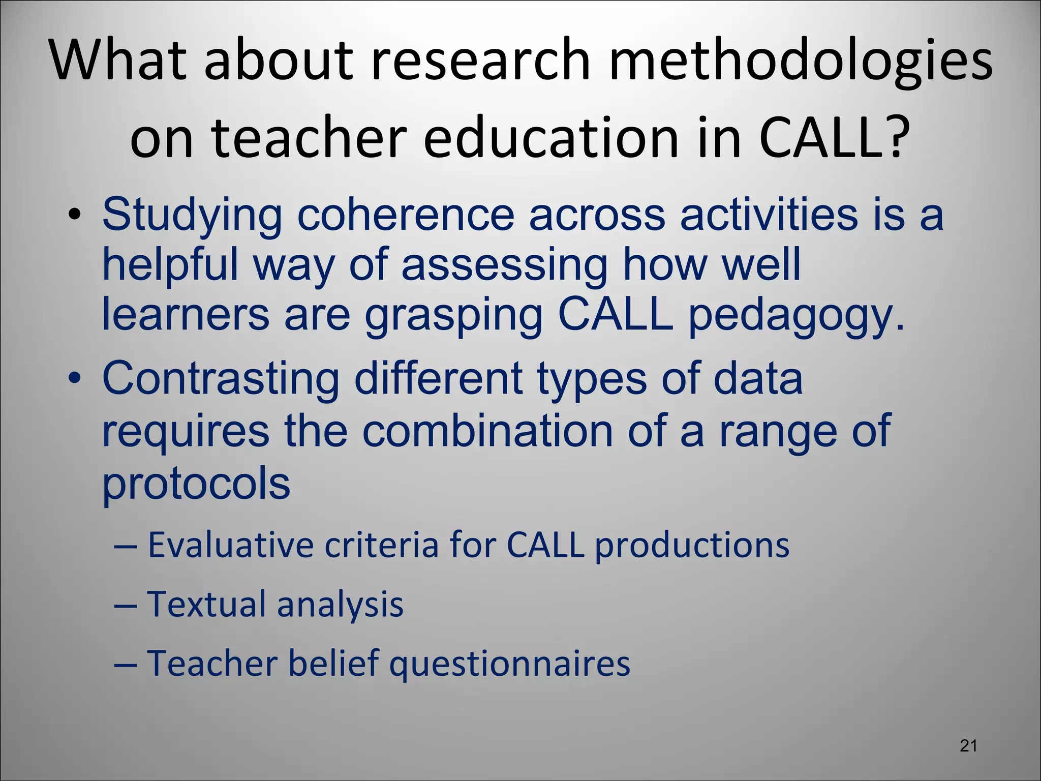 What about research methodologies on teacher education in CALL? Studying coherence across activities is a helpful way of assessing how well learners are grasping CALL pedagogy. Contrasting different types of data requires the combination of a range of protocols Evaluative criteria for CALL productions Textual analysis Teacher belief questionnaires 