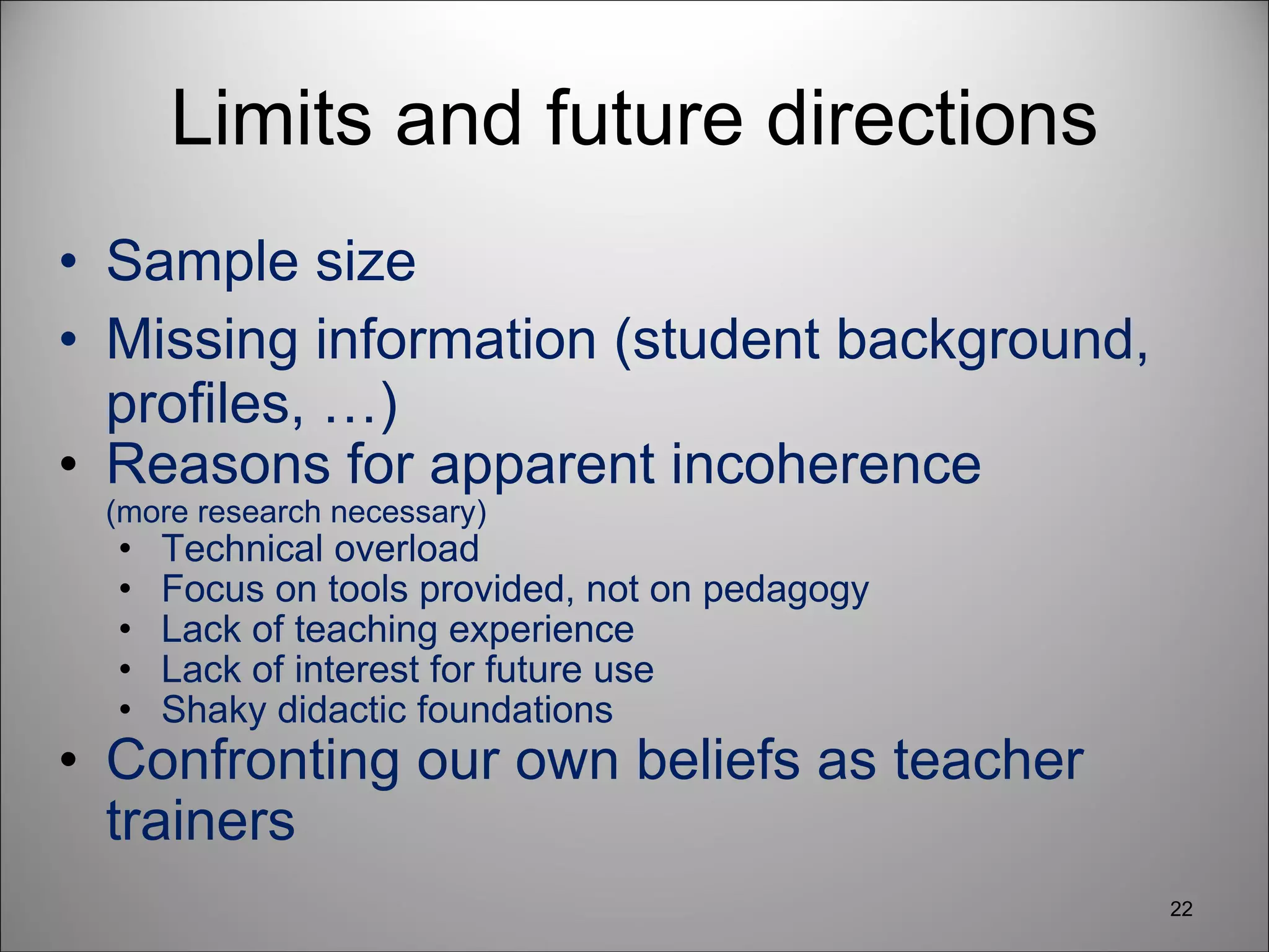Limits and future directions Sample size Missing information (student background, profiles, …) Reasons for apparent incoherence (more research necessary) Technical overload Focus on tools provided, not on pedagogy Lack of teaching experience Lack of interest for future use Shaky didactic foundations Confronting our own beliefs as teacher trainers 