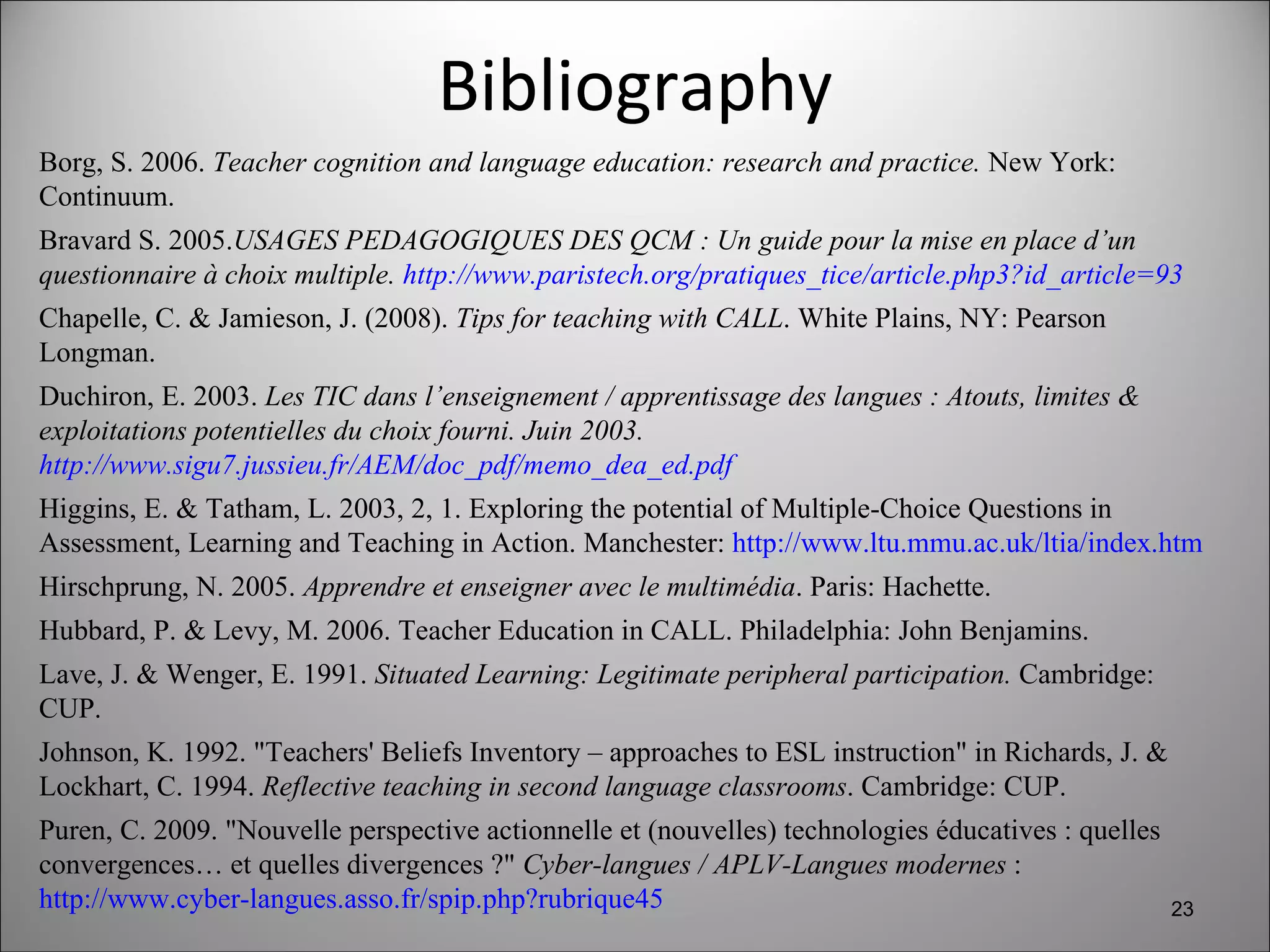 Bibliography Borg, S. 2006.  Teacher cognition and language education: research and practice.  New York: Continuum. Bravard S. 2005. USAGES PEDAGOGIQUES DES QCM : Un guide pour la mise en place d’un questionnaire à choix multiple.  http://www.paristech.org/pratiques_tice/article.php3?id_article=93   Chapelle, C. & Jamieson, J. (2008).  Tips for teaching with CALL . White Plains, NY: Pearson Longman. Duchiron, E. 2003.  Les TIC dans l’enseignement / apprentissage des langues : Atouts, limites & exploitations potentielles du choix fourni. Juin 2003.  http://www.sigu7.jussieu.fr/AEM/doc_pdf/memo_dea_ed.pdf   Higgins, E. & Tatham, L. 2003, 2, 1. Exploring the potential of Multiple-Choice Questions in Assessment, Learning and Teaching in Action. Manchester:  http://www.ltu.mmu.ac.uk/ltia/index.htm   Hirschprung, N. 2005.  Apprendre et enseigner avec le multimédia . Paris: Hachette. Hubbard, P. & Levy, M. 2006. Teacher Education in CALL. Philadelphia: John Benjamins. Lave, J. & Wenger, E. 1991.  Situated Learning: Legitimate peripheral participation.  Cambridge: CUP.  Johnson, K. 1992. "Teachers' Beliefs Inventory – approaches to ESL instruction" in Richards, J. & Lockhart, C. 1994.  Reflective teaching in second language classrooms . Cambridge: CUP. Puren, C. 2009. "Nouvelle perspective actionnelle et (nouvelles) technologies éducatives : quelles convergences… et quelles divergences ?"  Cyber-langues / APLV-Langues modernes  :  http://www.cyber-langues.asso.fr/spip.php?rubrique45   