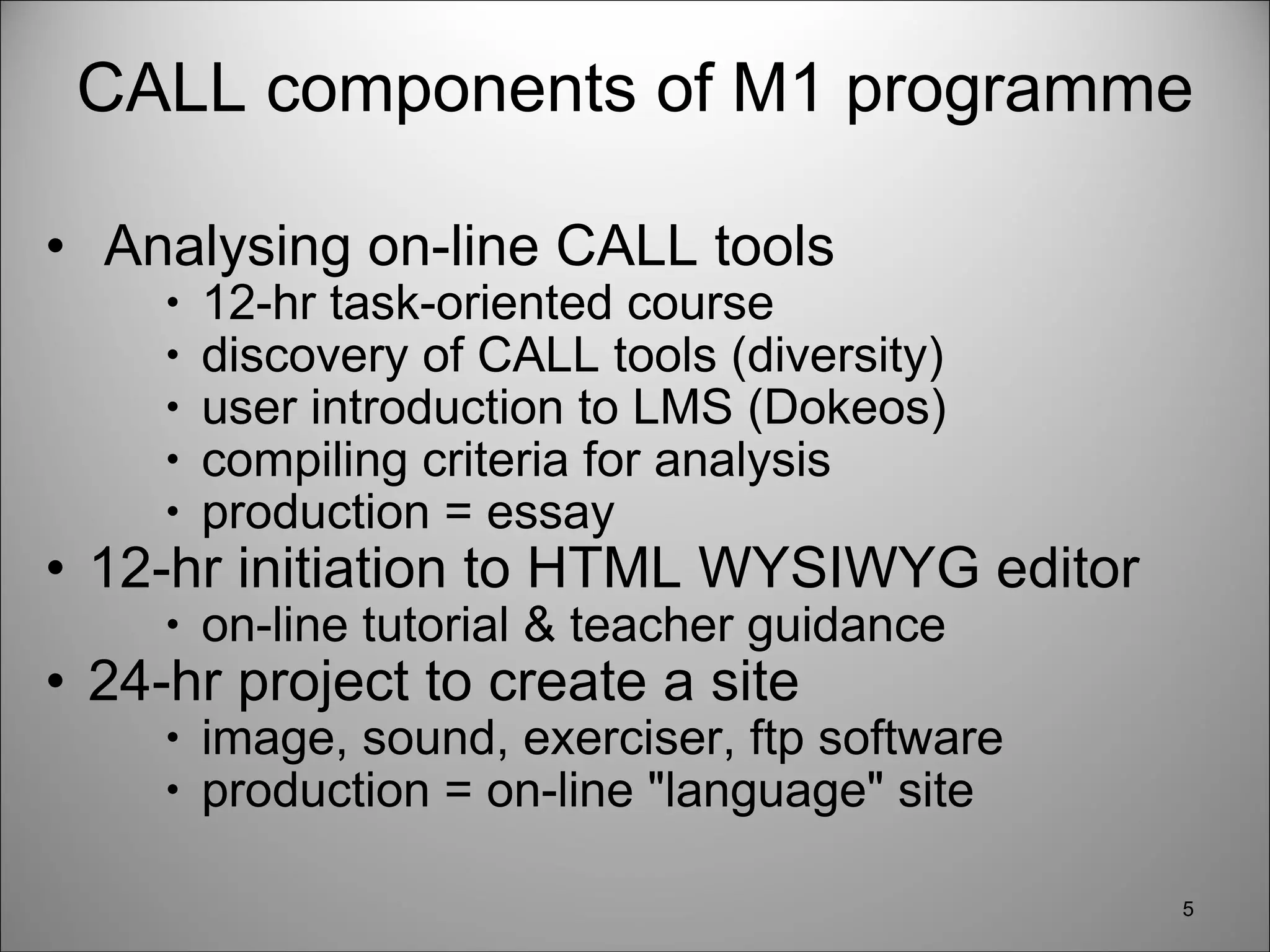 CALL components of M1 programme   Analysing on-line CALL tools 12-hr task-oriented course discovery of CALL tools (diversity) user introduction to LMS (Dokeos) compiling criteria for analysis production = essay  12-hr initiation to HTML WYSIWYG editor on-line tutorial & teacher guidance  24-hr project to create a site image, sound, exerciser, ftp software production = on-line "language" site  