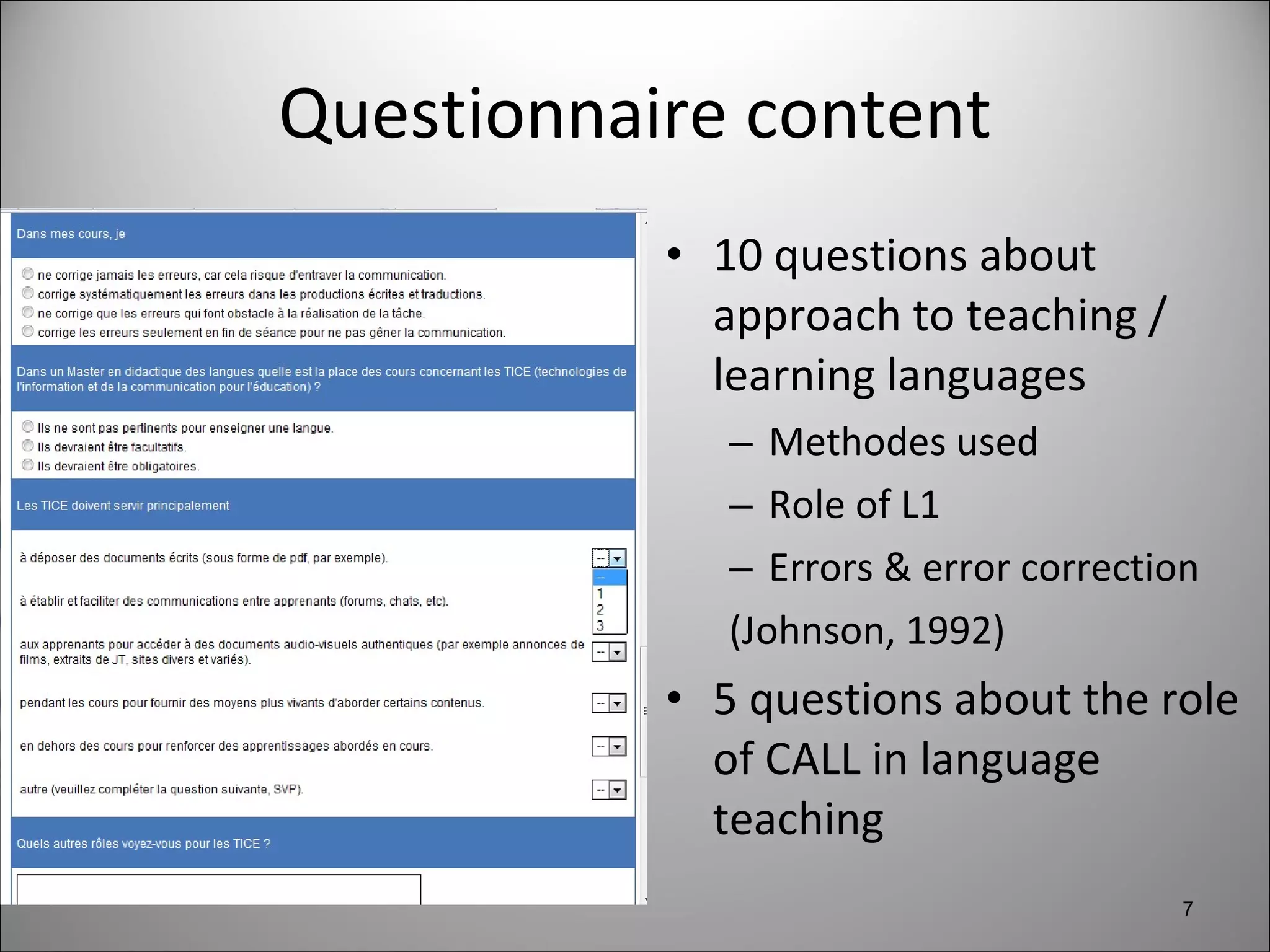 Questionnaire content 10 questions about approach to teaching / learning languages Methodes used Role of L1 Errors & error correction (Johnson, 1992) 5 questions about the role of CALL in language teaching 