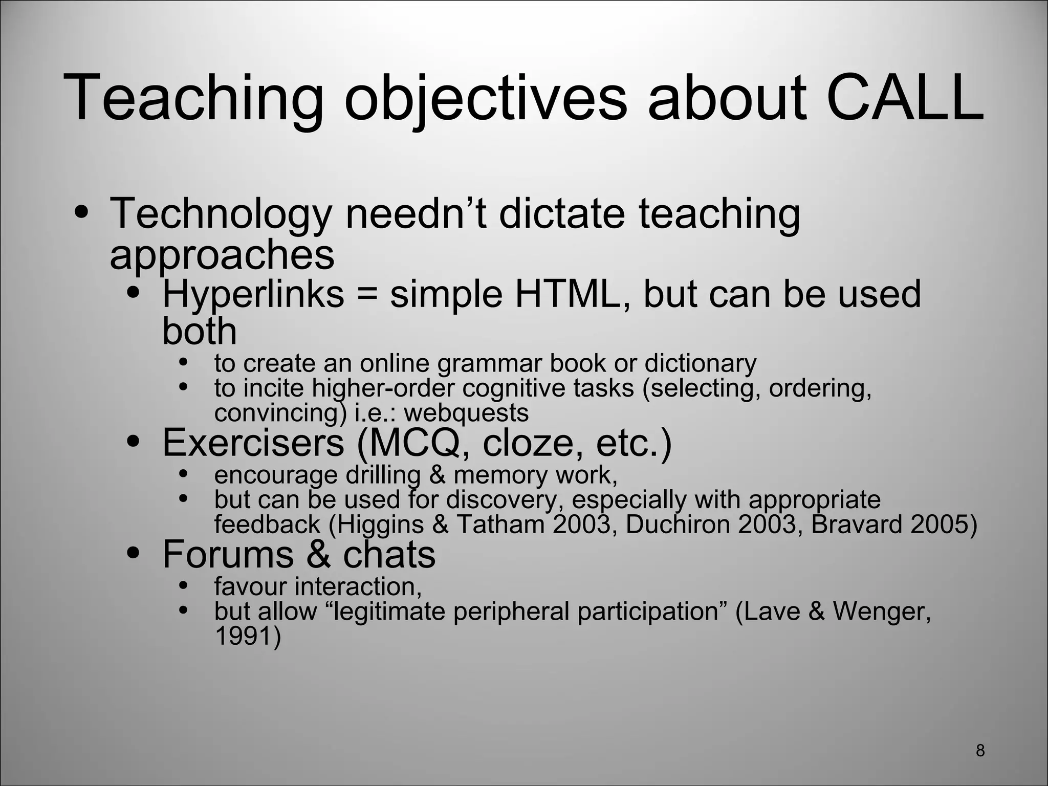 Teaching objectives about CALL Technology needn’t dictate teaching approaches Hyperlinks = simple HTML, but can be used both to create an online grammar book or dictionary to incite higher-order cognitive tasks (selecting, ordering, convincing) i.e.: webquests Exercisers (MCQ, cloze, etc.)  encourage drilling & memory work,  but can be used for discovery, especially with appropriate feedback (Higgins & Tatham 2003, Duchiron 2003, Bravard 2005) Forums & chats  favour interaction,  but allow “legitimate peripheral participation” (Lave & Wenger, 1991) 