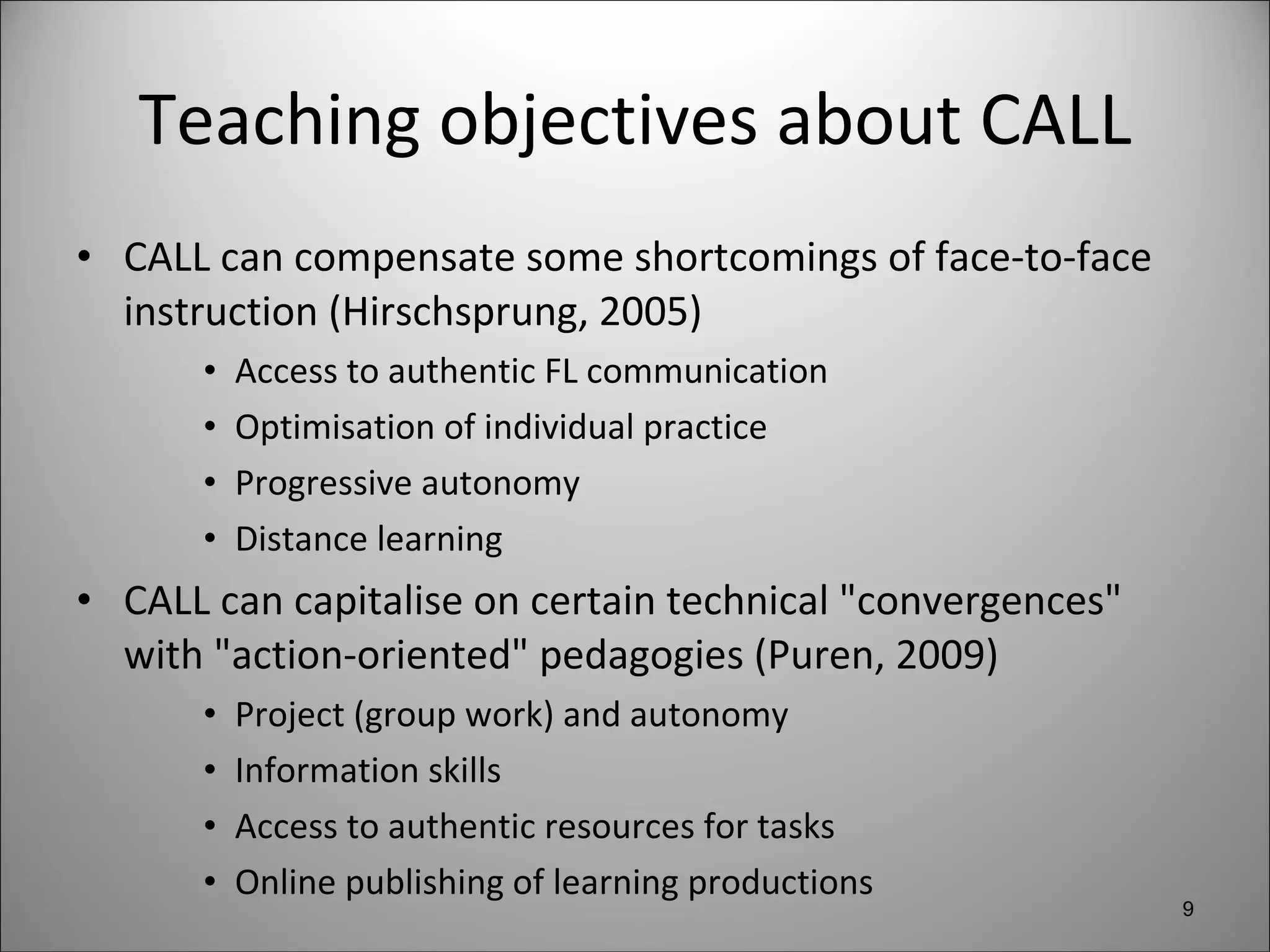 Teaching objectives about CALL CALL can compensate some shortcomings of face-to-face instruction (Hirschsprung, 2005) Access to authentic FL communication Optimisation of individual practice Progressive autonomy Distance learning CALL can capitalise on certain technical "convergences" with "action-oriented" pedagogies (Puren, 2009) Project (group work) and autonomy Information skills Access to authentic resources for tasks  Online publishing of learning productions 