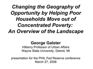 Changing the Geography of Opportunity by Helping Poor Households Move out of Concentrated Poverty:  An Overview of the Landscape George Galster Hilberry Professor of Urban Affairs Wayne State University, Detroit, MI presentation for the PHIL Fed Reserve conference March 27, 2008 