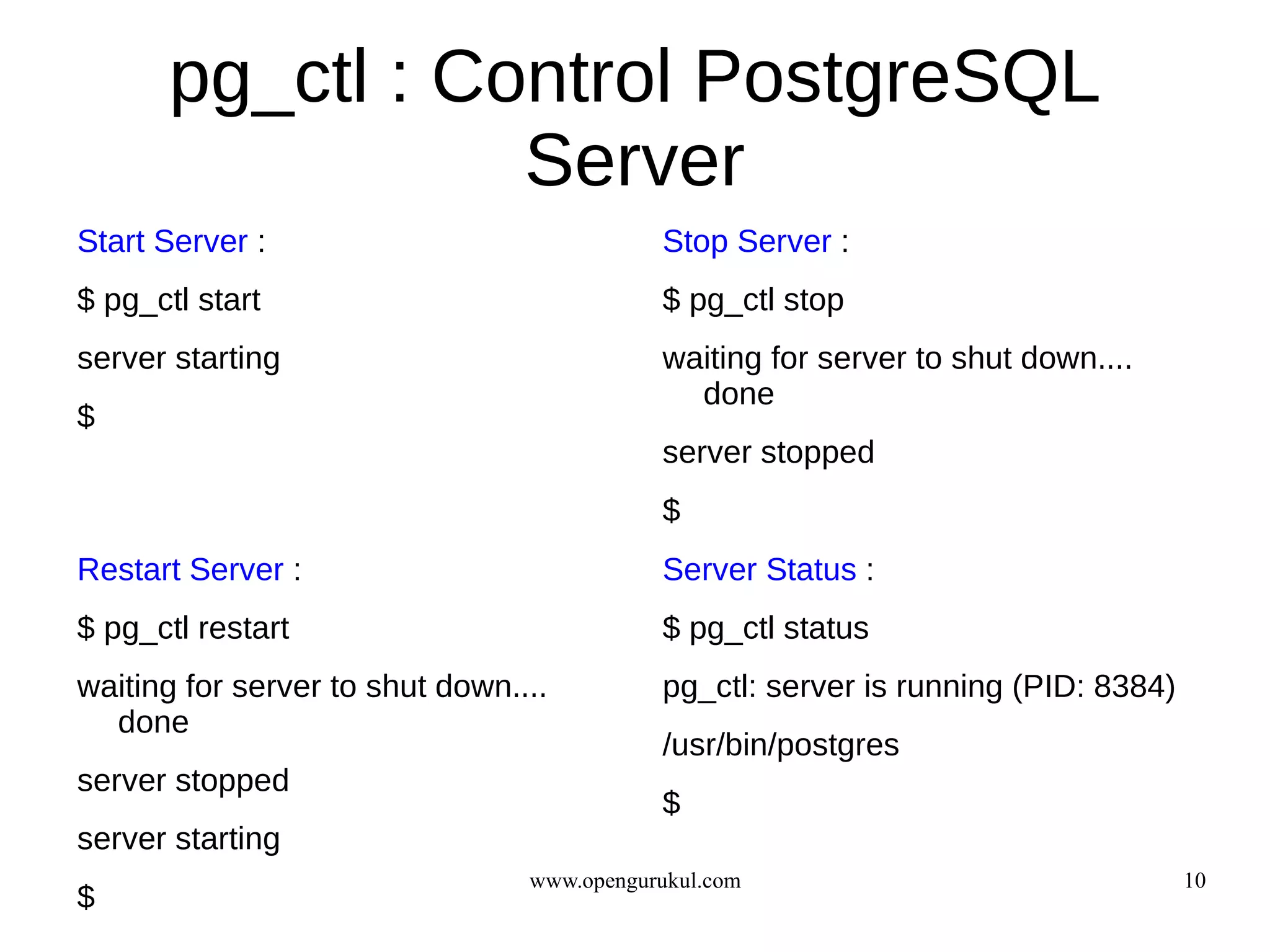 pg_ctl : Control PostgreSQL
                  Server
Start Server :                              Stop Server :
$ pg_ctl start                              $ pg_ctl stop
server starting                             waiting for server to shut down....
                                              done
$
                                            server stopped
                                            $
Restart Server :                            Server Status :
$ pg_ctl restart                            $ pg_ctl status
waiting for server to shut down....         pg_ctl: server is running (PID: 8384)
  done
                                            /usr/bin/postgres
server stopped
                                            $
server starting
                                 www.opengurukul.com                                10
$
 