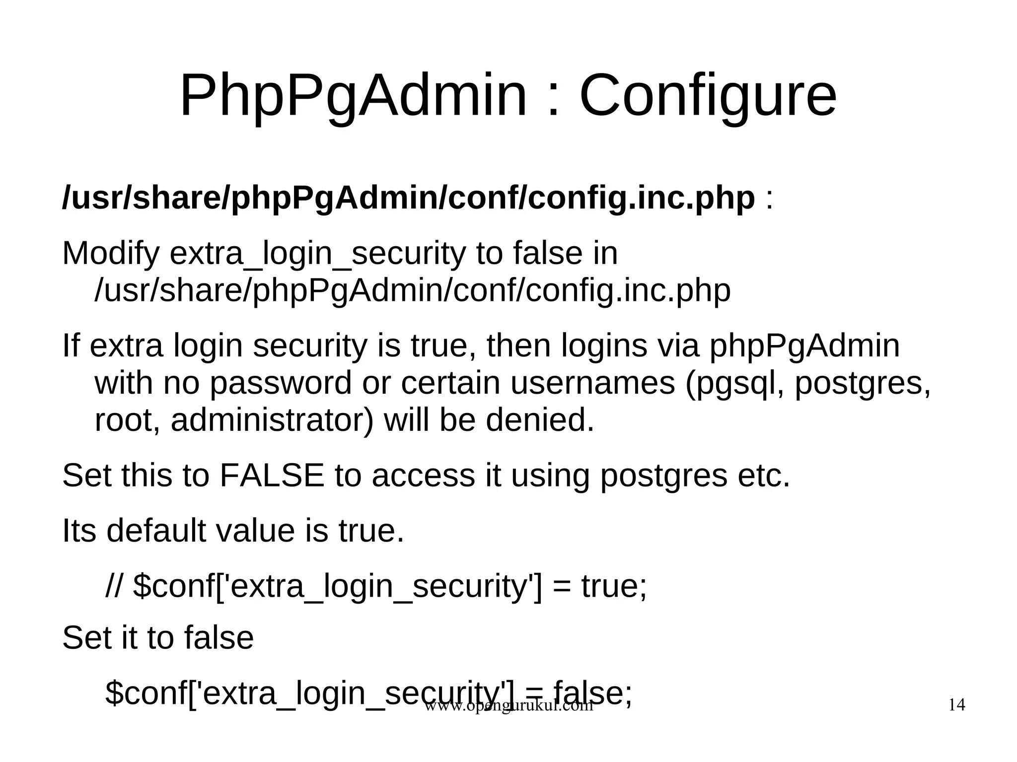 PhpPgAdmin : Configure
/usr/share/phpPgAdmin/conf/config.inc.php :
Modify extra_login_security to false in
 /usr/share/phpPgAdmin/conf/config.inc.php
If extra login security is true, then logins via phpPgAdmin
   with no password or certain usernames (pgsql, postgres,
   root, administrator) will be denied.
Set this to FALSE to access it using postgres etc.
Its default value is true.
   // $conf['extra_login_security'] = true;
Set it to false
   $conf['extra_login_security'] = false;
                        www.opengurukul.com                   14
 
