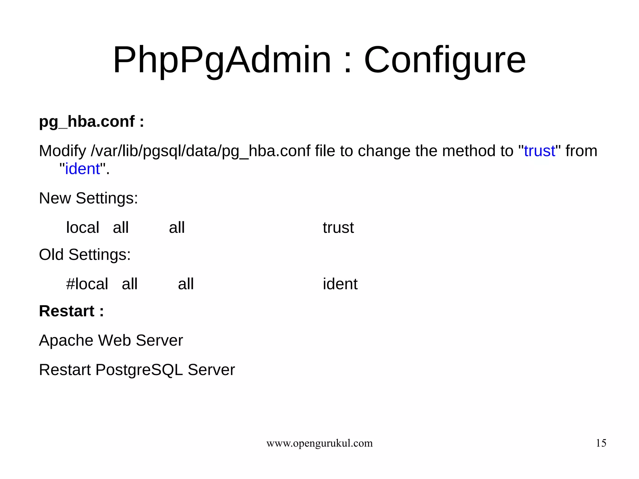 PhpPgAdmin : Configure
pg_hba.conf :
Modify /var/lib/pgsql/data/pg_hba.conf file to change the method to "trust" from
  "ident".
New Settings:
   local all      all                     trust
Old Settings:
   #local all      all                    ident
Restart :
Apache Web Server
Restart PostgreSQL Server



                                www.opengurukul.com                            15
 