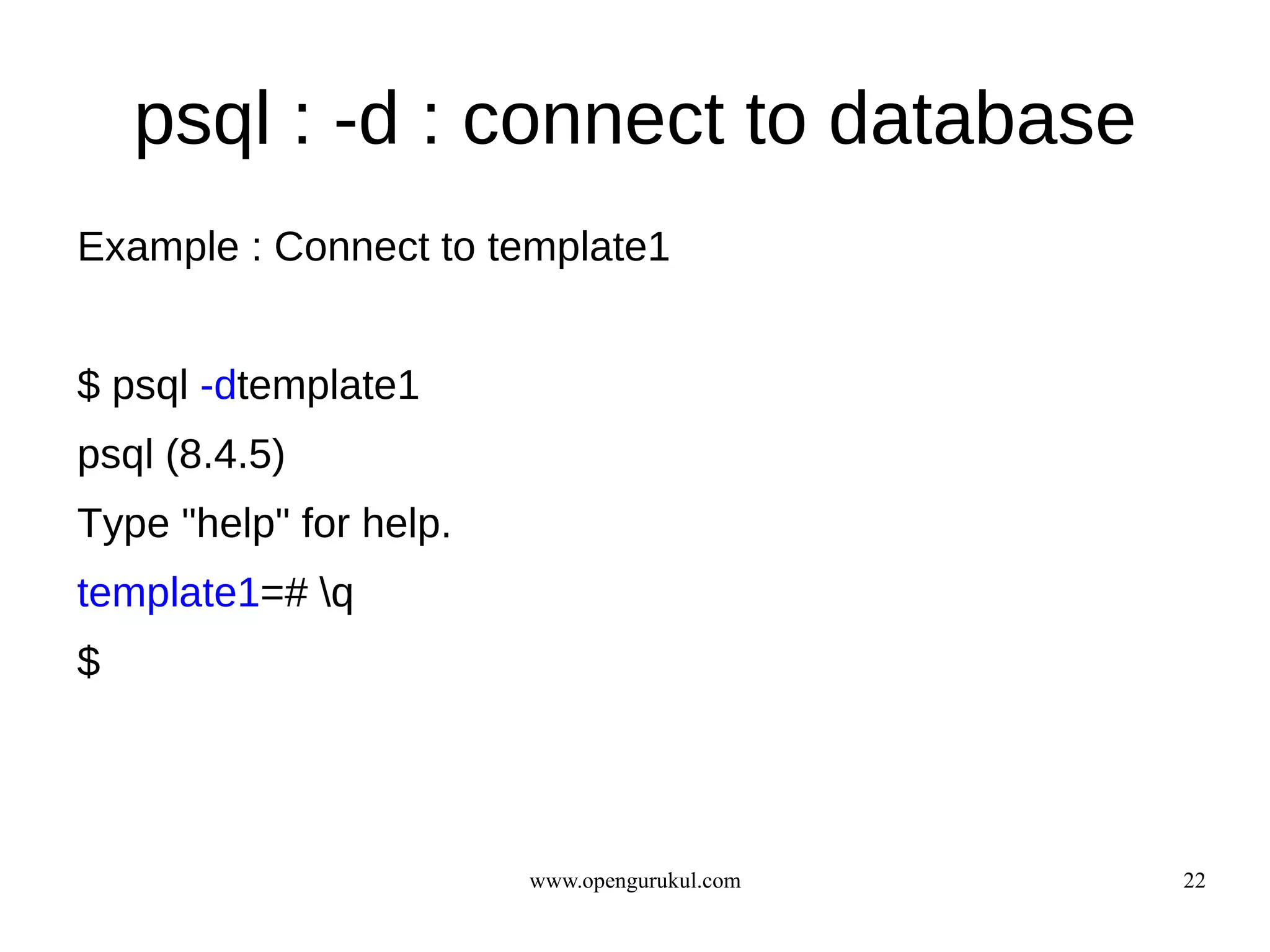 psql : -d : connect to database
Example : Connect to template1


$ psql -dtemplate1
psql (8.4.5)
Type "help" for help.
template1=# q
$




                        www.opengurukul.com   22
 